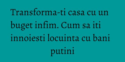 Transforma-ti casa cu un buget infim. Cum sa iti innoiesti locuinta cu bani putini