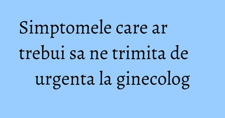 Simptomele care ar trebui sa ne trimita de urgenta la ginecolog