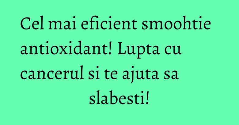 Cel mai eficient smoohtie antioxidant! Lupta cu cancerul si te ajuta sa slabesti!