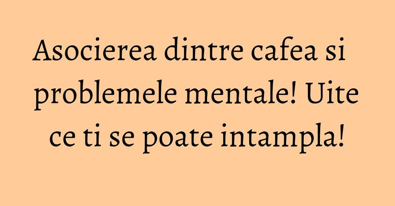Asocierea dintre cafea si problemele mentale! Uite ce ti se poate intampla!
