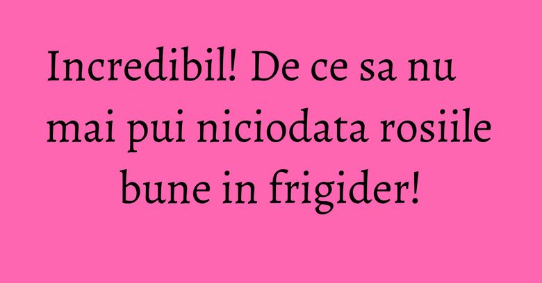 Incredibil! De ce sa nu mai pui niciodata rosiile bune in frigider! Incredibil! De ce sa nu mai pui niciodata rosiile bune in frigider!