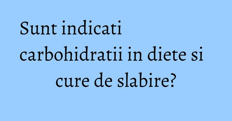 Sunt indicati carbohidratii in diete si cure de slabire? Sunt indicati carbohidratii in diete si cure de slabire?