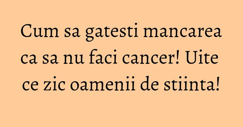 Cum sa gatesti mancarea ca sa nu faci cancer! Uite ce zic oamenii de stiinta!