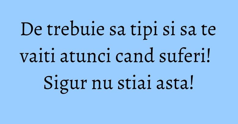 De trebuie sa tipi si sa te vaiti atunci cand suferi! Sigur nu stiai asta!