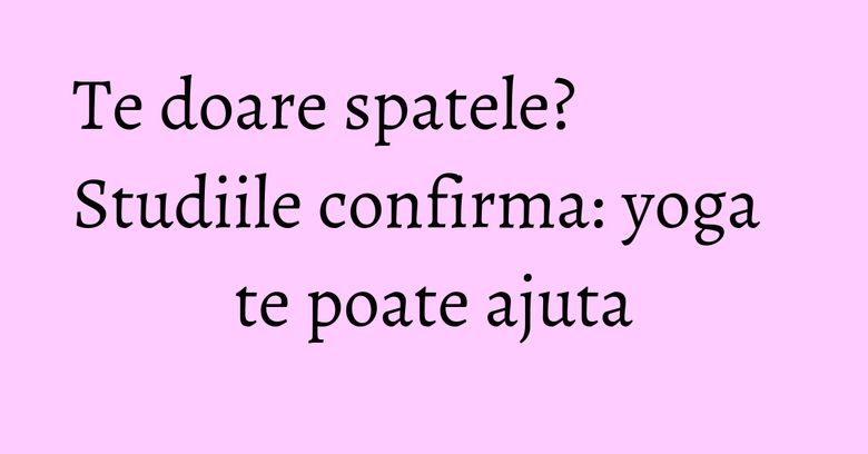 Te doare spatele? Studiile confirma: yoga te poate ajuta