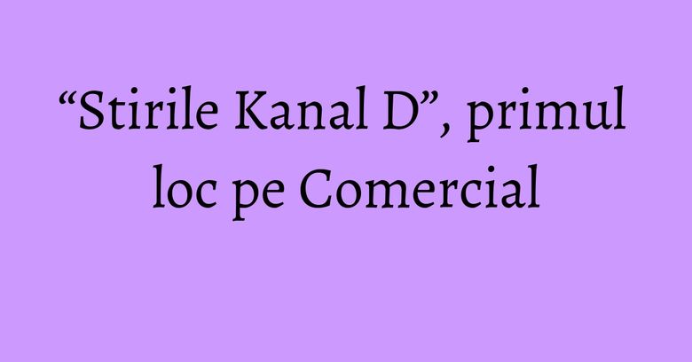 “Stirile Kanal D”, primul loc pe Comercial “Stirile Kanal D”, primul loc pe Comercial