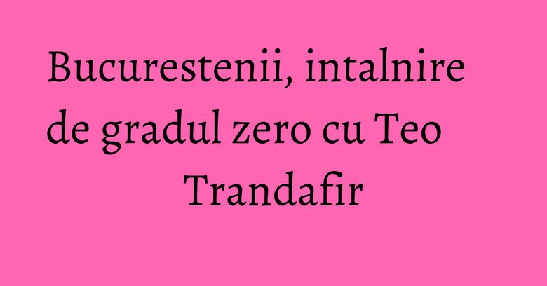 Bucurestenii, intalnire de gradul zero cu Teo Trandafir Bucurestenii, intalnire de gradul zero cu Teo Trandafir