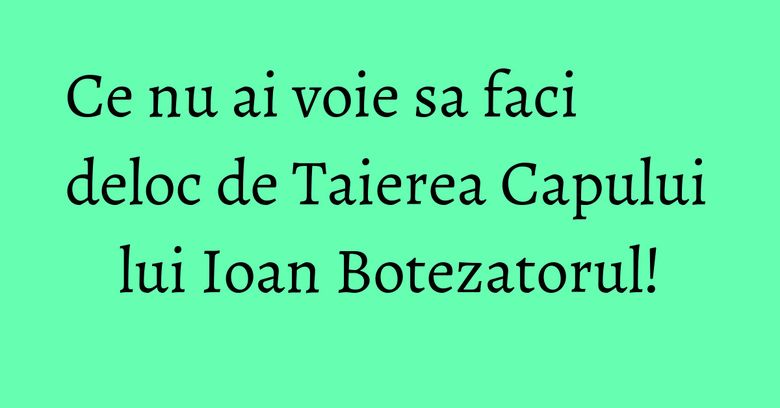Ce nu ai voie sa faci deloc de Taierea Capului lui Ioan Botezatorul! Ce nu ai voie sa faci deloc de Taierea Capului lui Ioan Botezatorul!