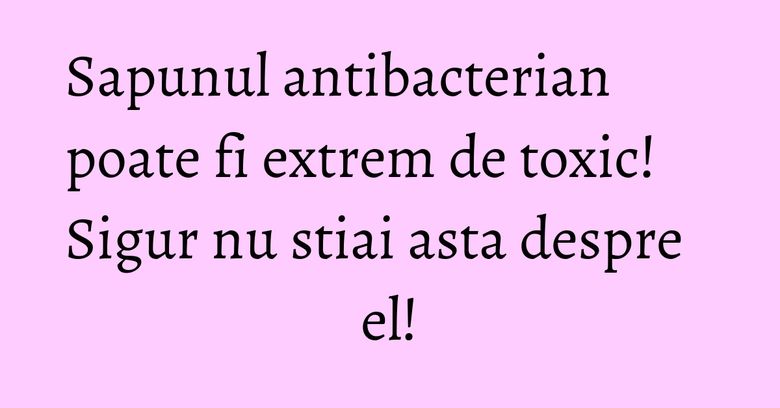 Sapunul antibacterian poate fi extrem de toxic! Sigur nu stiai asta despre el!