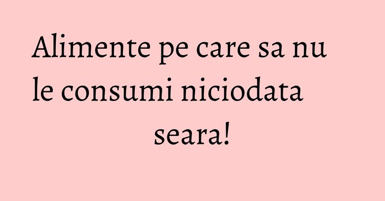 Alimente pe care sa nu le consumi niciodata seara!