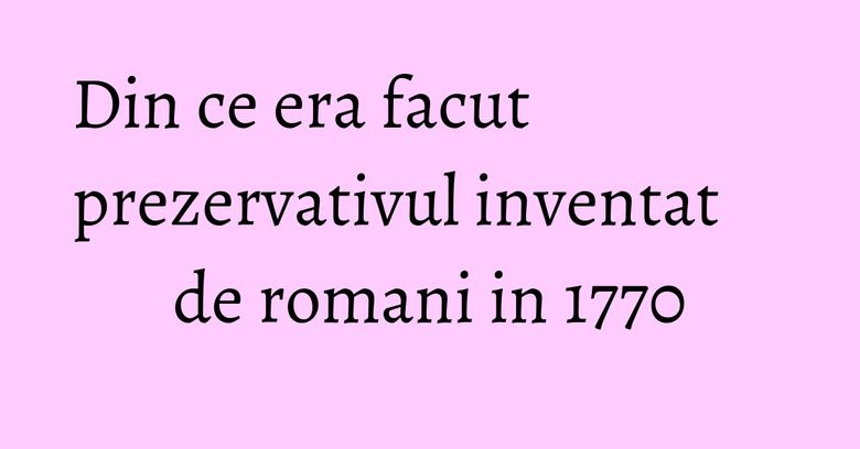 Din ce era facut prezervativul inventat de romani in 1770 Din ce era facut prezervativul inventat de romani in 1770