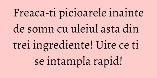 Freaca-ti picioarele inainte de somn cu uleiul asta din trei ingrediente! Uite ce ti se intampla rapid!