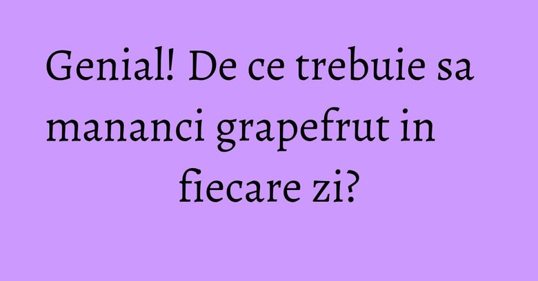 Genial! De ce trebuie sa mananci grapefrut in fiecare zi?