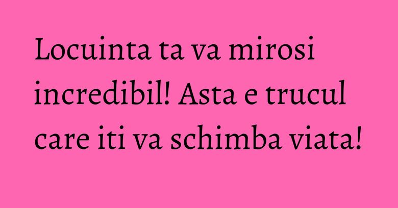 Locuinta ta va mirosi incredibil! Asta e trucul care iti va schimba viata! Locuinta ta va mirosi incredibil! Asta e trucul care iti va schimba viata!