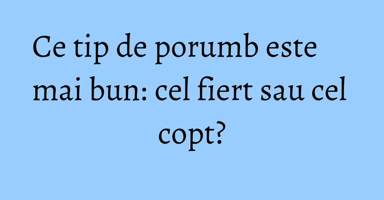 Ce tip de porumb este mai bun: cel fiert sau cel copt? Ce tip de porumb este mai bun: cel fiert sau cel copt?