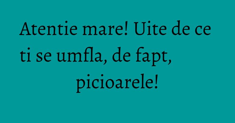 Atentie mare! Uite de ce ti se umfla, de fapt, picioarele! Atentie mare! Uite de ce ti se umfla, de fapt, picioarele!