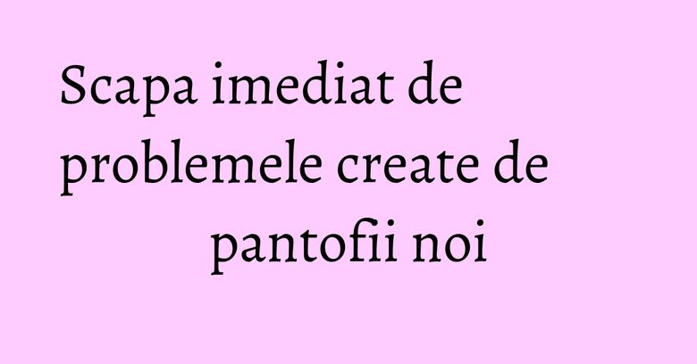Scapa imediat de problemele create de pantofii noi Scapa imediat de problemele create de pantofii noi