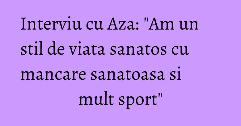 Interviu cu Aza: "Am un stil de viata sanatos cu mancare sanatoasa si mult sport"