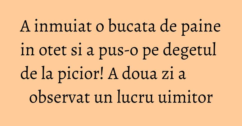 A inmuiat o bucata de paine in otet si a pus-o pe degetul de la picior! A doua zi a observat un lucru uimitor A inmuiat o bucata de paine in otet si a pus-o pe degetul de la picior! A doua zi a observat un lucru uimitor