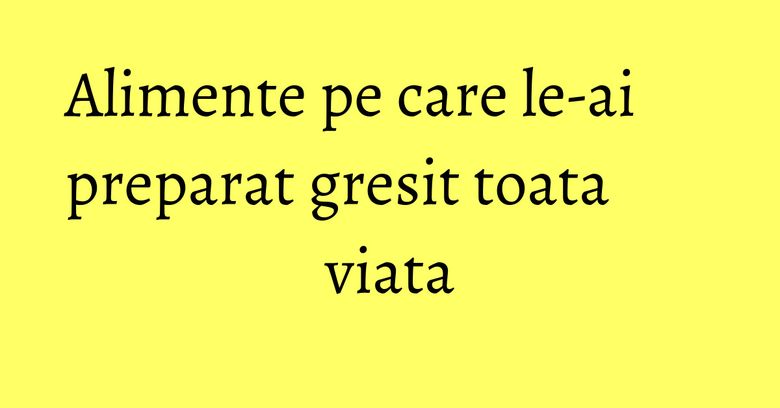 Alimente pe care le-ai preparat gresit toata viata Alimente pe care le-ai preparat gresit toata viata