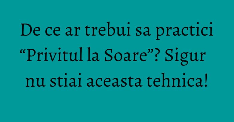 De ce ar trebui sa practici “Privitul la Soare”? Sigur nu stiai aceasta tehnica! De ce ar trebui sa practici “Privitul la Soare”? Sigur nu stiai aceasta tehnica!
