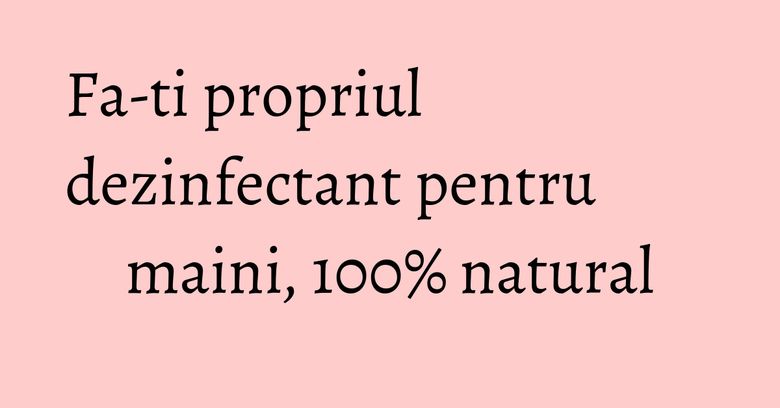 Fa-ti propriul dezinfectant pentru maini, 100% natural Fa-ti propriul dezinfectant pentru maini, 100% natural