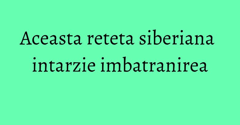 Aceasta reteta siberiana intarzie imbatranirea
