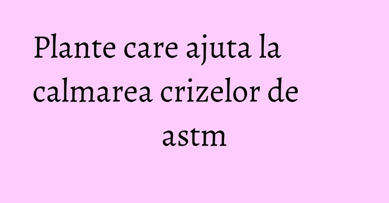 Plante care ajuta la calmarea crizelor de astm