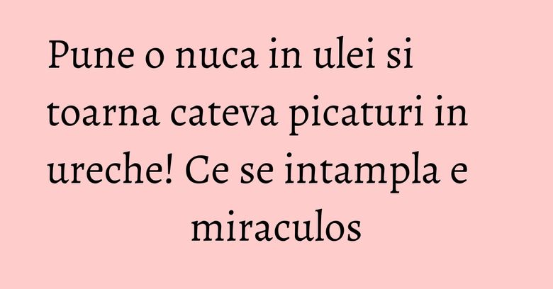 Pune o nuca in ulei si toarna cateva picaturi in ureche! Ce se intampla e miraculos Pune o nuca in ulei si toarna cateva picaturi in ureche! Ce se intampla e miraculos