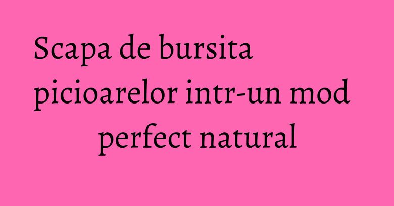 Scapa de bursita picioarelor intr-un mod perfect natural