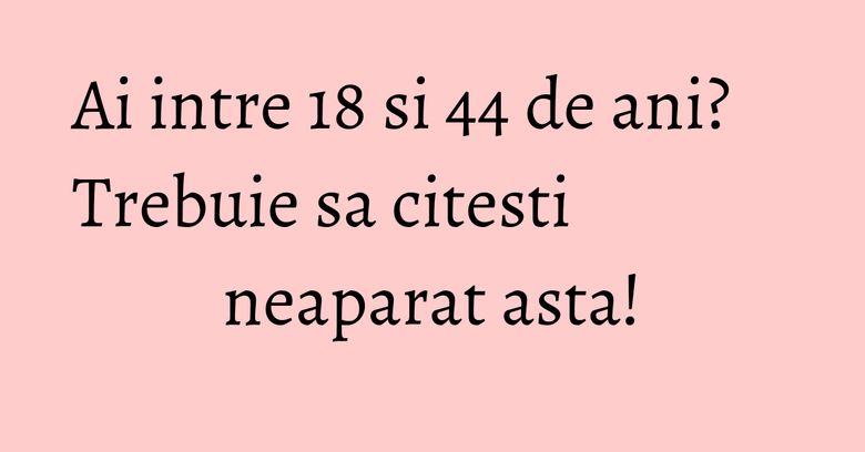 Ai intre 18 si 44 de ani? Trebuie sa citesti neaparat asta! Ai intre 18 si 44 de ani? Trebuie sa citesti neaparat asta!