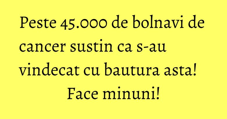Peste 45.000 de bolnavi de cancer sustin ca s-au vindecat cu bautura asta! Face minuni! Peste 45.000 de bolnavi de cancer sustin ca s-au vindecat cu bautura asta! Face minuni!