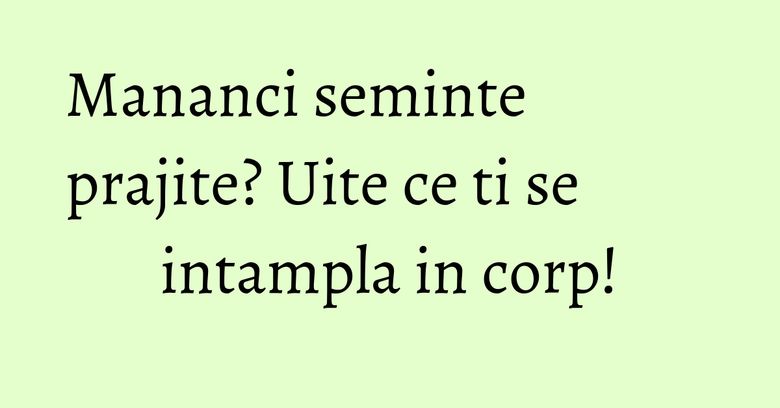 Mananci seminte prajite? Uite ce ti se intampla in corp!