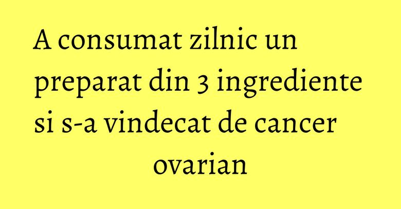 A consumat zilnic un preparat din 3 ingrediente si s-a vindecat de cancer ovarian A consumat zilnic un preparat din 3 ingrediente si s-a vindecat de cancer ovarian
