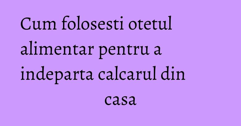 Cum folosesti otetul alimentar pentru a indeparta calcarul din casa Cum folosesti otetul alimentar pentru a indeparta calcarul din casa