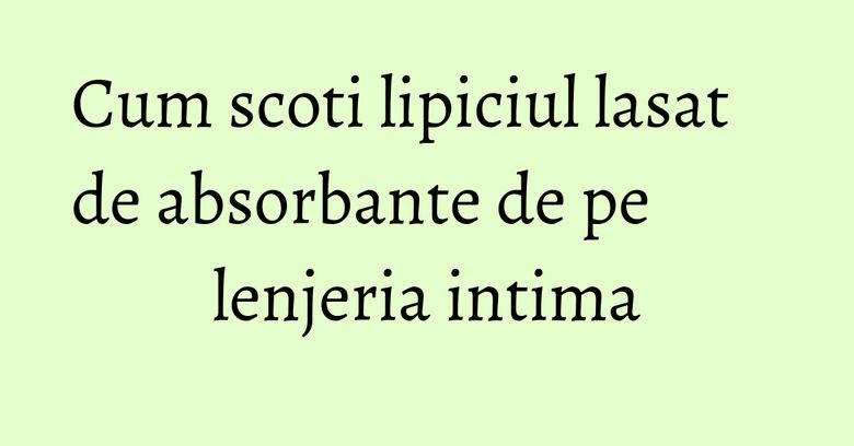 Cum scoti lipiciul lasat de absorbante de pe lenjeria intima