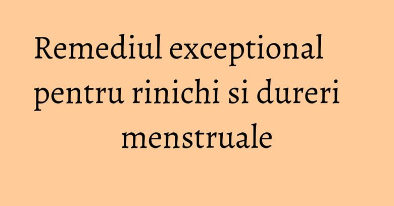Remediul exceptional pentru rinichi si dureri menstruale