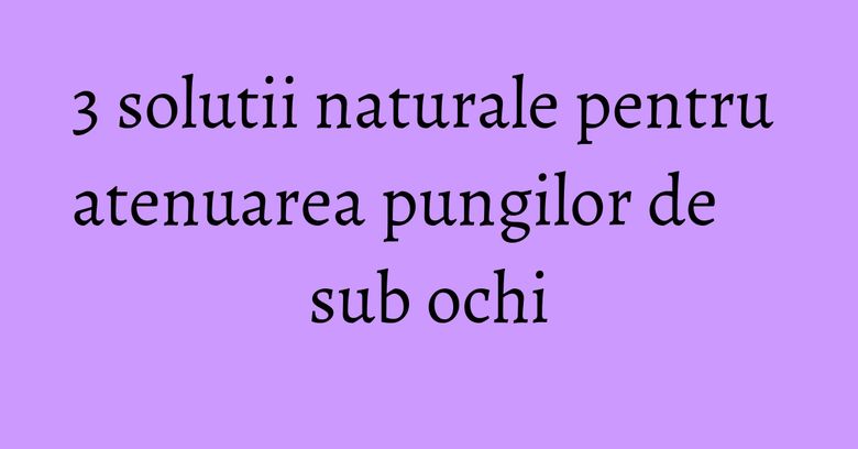 3 solutii naturale pentru atenuarea pungilor de sub ochi