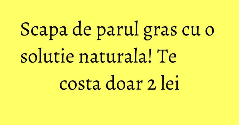Scapa de parul gras cu o solutie naturala! Te costa doar 2 lei