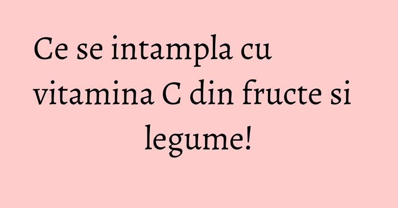 Ce se intampla cu vitamina C din fructe si legume! Ce se intampla cu vitamina C din fructe si legume!