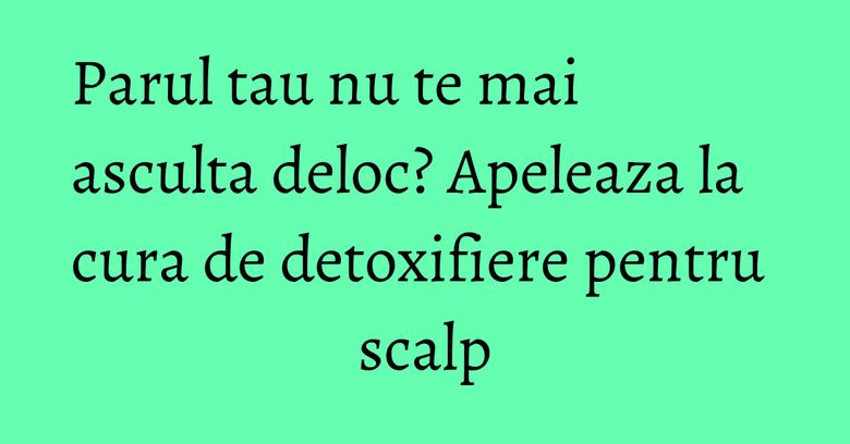 Parul tau nu te mai asculta deloc? Apeleaza la cura de detoxifiere pentru scalp Parul tau nu te mai asculta deloc? Apeleaza la cura de detoxifiere pentru scalp