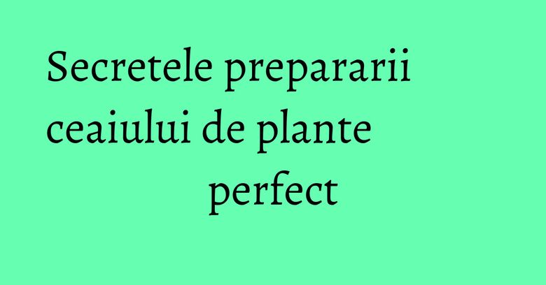 Secretele prepararii ceaiului de plante perfect Secretele prepararii ceaiului de plante perfect