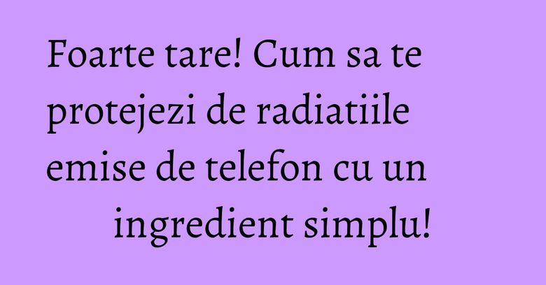 Foarte tare! Cum sa te protejezi de radiatiile emise de telefon cu un ingredient simplu! Foarte tare! Cum sa te protejezi de radiatiile emise de telefon cu un ingredient simplu!
