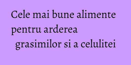 Cele mai bune alimente pentru arderea grasimilor si a celulitei