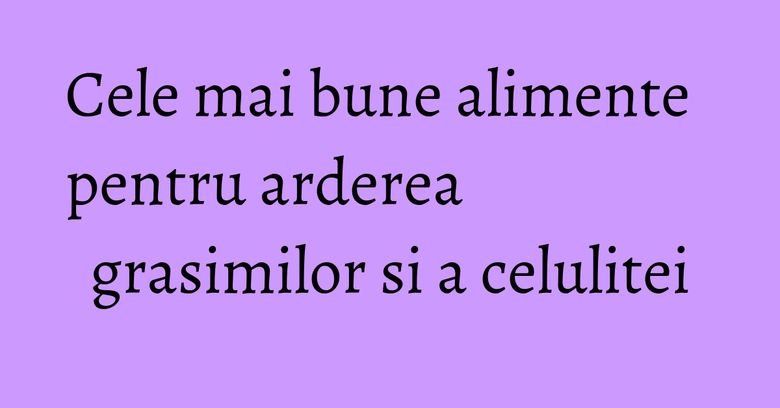 Cele mai bune alimente pentru arderea grasimilor si a celulitei Cele mai bune alimente pentru arderea grasimilor si a celulitei