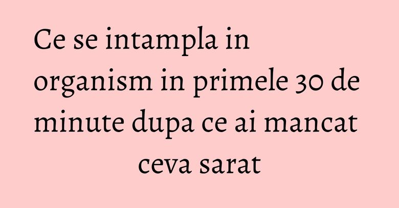 Ce se intampla in organism in primele 30 de minute dupa ce ai mancat ceva sarat Ce se intampla in organism in primele 30 de minute dupa ce ai mancat ceva sarat