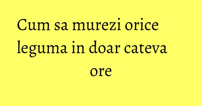 Cum sa murezi orice leguma in doar cateva ore Cum sa murezi orice leguma in doar cateva ore
