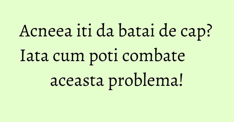 Acneea iti da batai de cap? Iata cum poti combate aceasta problema!