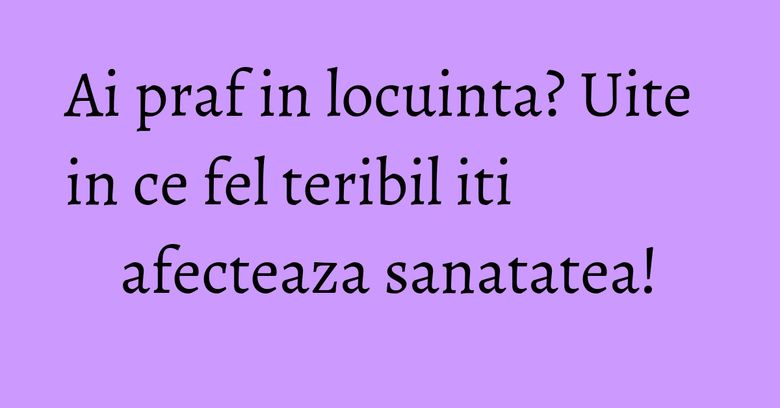 Ai praf in locuinta? Uite in ce fel teribil iti afecteaza sanatatea!