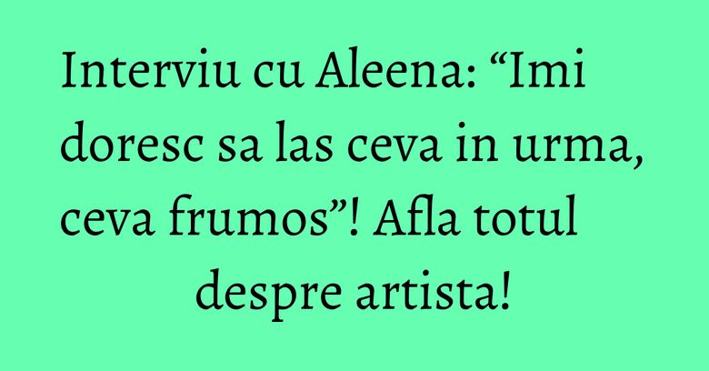 Interviu cu Aleena: “Imi doresc sa las ceva in urma, ceva frumos”! Afla totul despre artista!